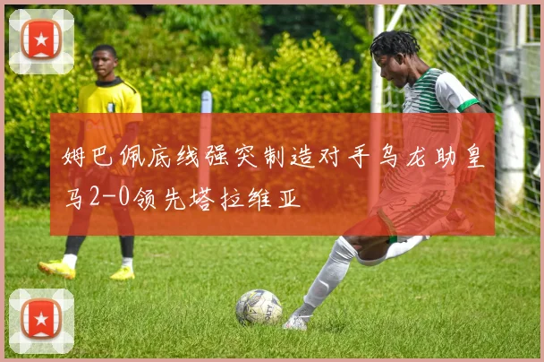 姆巴佩底线强突制造对手乌龙助皇马2-0领先塔拉维亚
