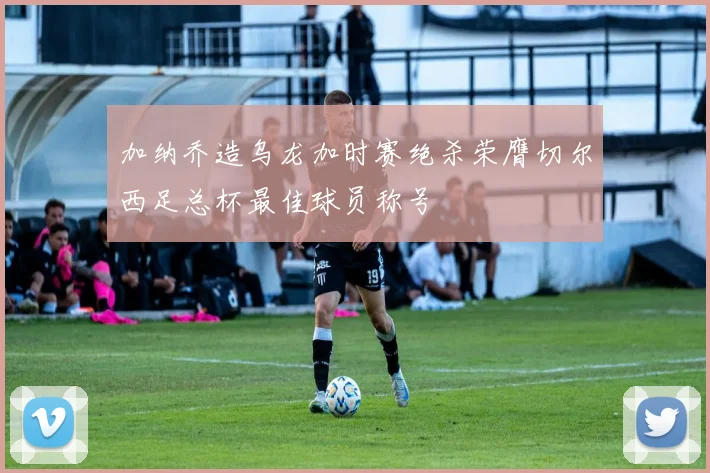加纳乔造乌龙加时赛绝杀荣膺切尔西足总杯最佳球员称号