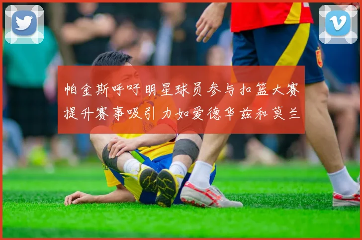 帕金斯呼吁明星球员参与扣篮大赛提升赛事吸引力如爱德华兹和莫兰特等人