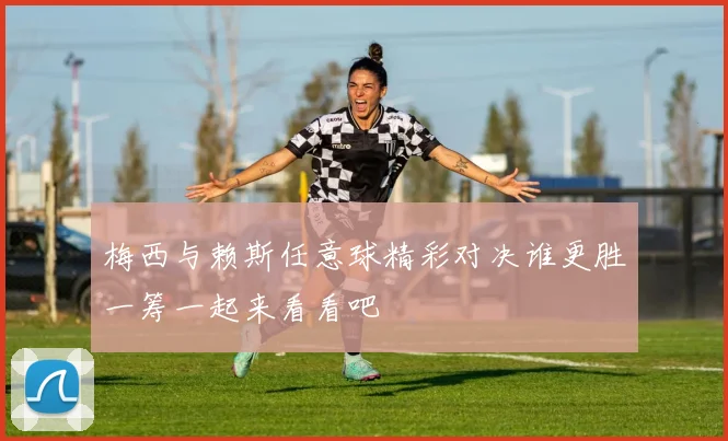 梅西与赖斯任意球精彩对决谁更胜一筹一起来看看吧
