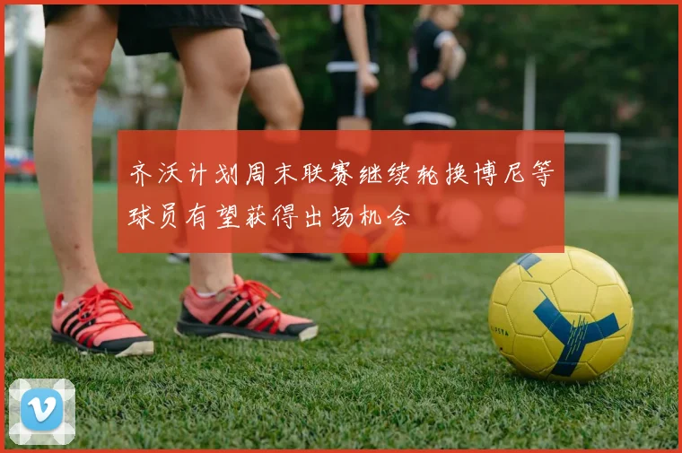 齐沃计划周末联赛继续轮换博尼等球员有望获得出场机会