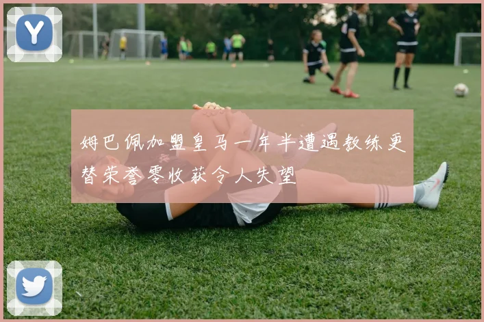 姆巴佩加盟皇马一年半遭遇教练更替荣誉零收获令人失望