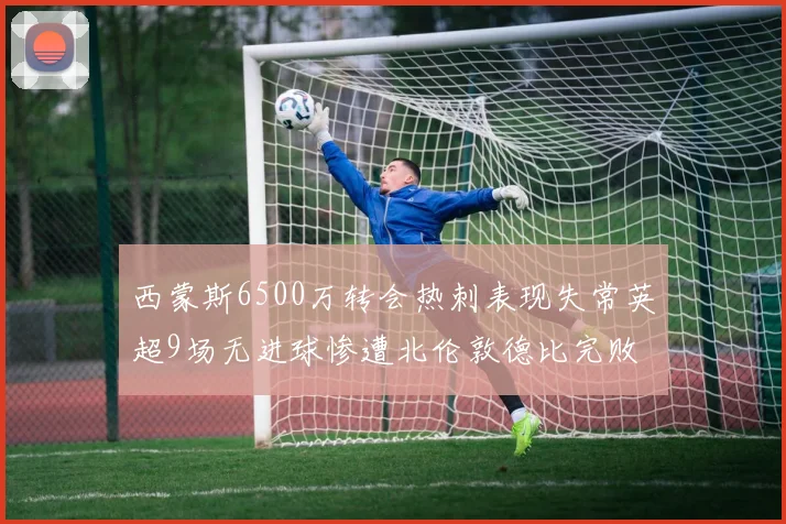 西蒙斯6500万转会热刺表现失常英超9场无进球惨遭北伦敦德比完败
