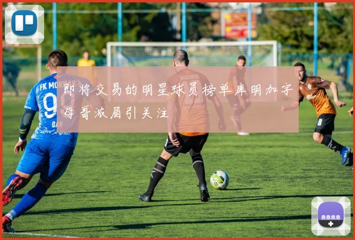 即将交易的明星球员榜单库明加字母哥浓眉引关注