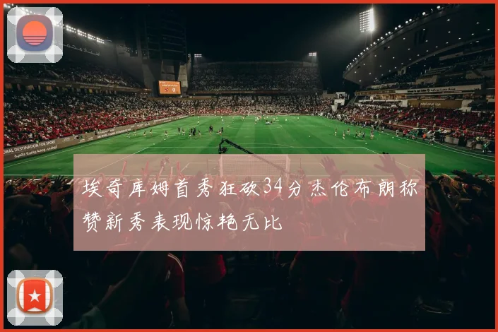 埃奇库姆首秀狂砍34分杰伦布朗称赞新秀表现惊艳无比