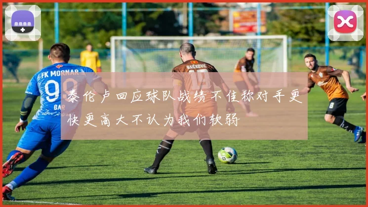 泰伦卢回应球队战绩不佳称对手更快更高大不认为我们软弱
