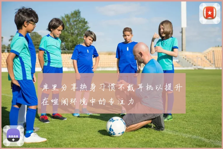 库里分享热身习惯不戴耳机以提升在喧闹环境中的专注力