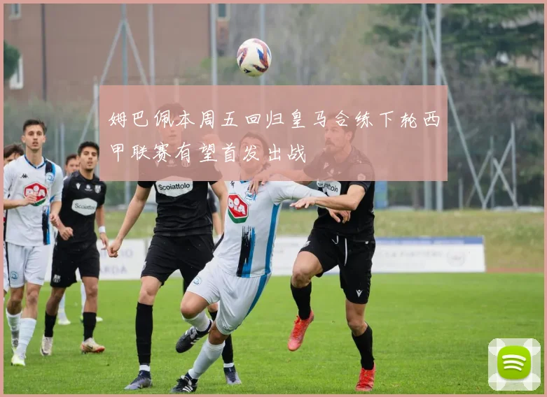 姆巴佩本周五回归皇马合练下轮西甲联赛有望首发出战