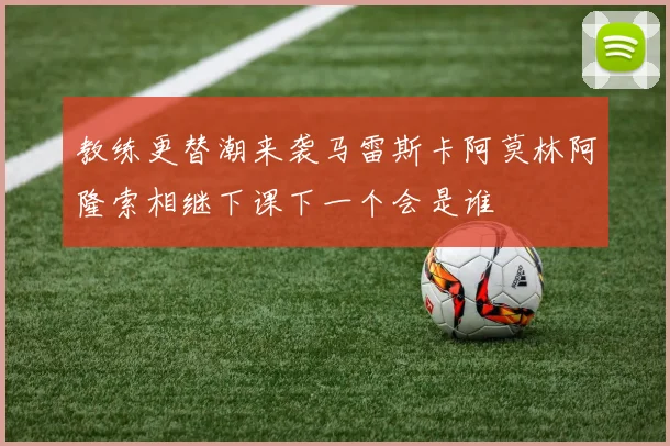 教练更替潮来袭马雷斯卡阿莫林阿隆索相继下课下一个会是谁