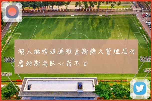 湖人继续追逐维金斯热火管理层对詹姆斯离队心存不甘