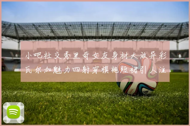 小吧社交秀里奇女友身材大放异彩瓦尔加魅力四射穿旗袍短裙引人注目