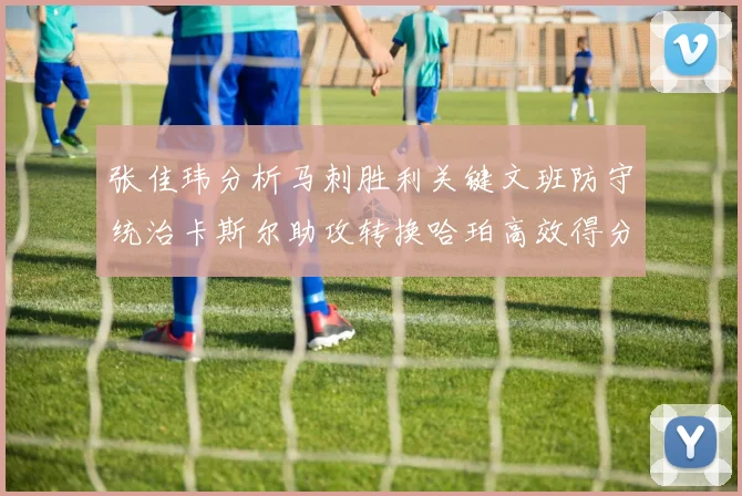 张佳玮分析马刺胜利关键文班防守统治卡斯尔助攻转换哈珀高效得分