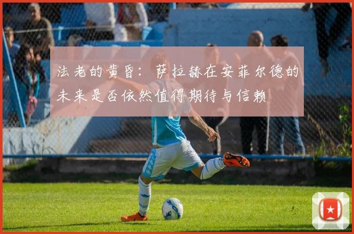 法老的黄昏：萨拉赫在安菲尔德的未来是否依然值得期待与信赖