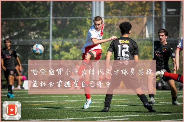 哈登盛赞小卡为时代天才球员其投篮机会掌握在自己手中