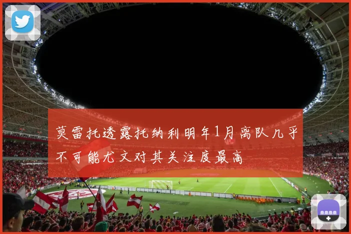 莫雷托透露托纳利明年1月离队几乎不可能尤文对其关注度最高