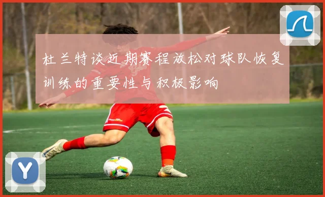 杜兰特谈近期赛程放松对球队恢复训练的重要性与积极影响