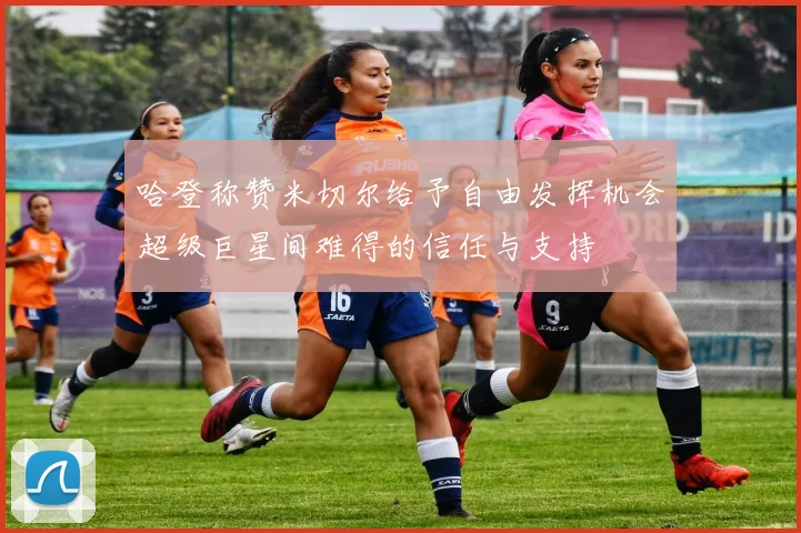 哈登称赞米切尔给予自由发挥机会超级巨星间难得的信任与支持