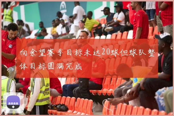 向余望赛季目标未达20球但球队整体目标圆满完成