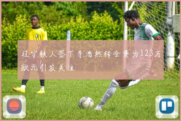 辽宁铁人签下李浩然转会费为123万欧元引发关注