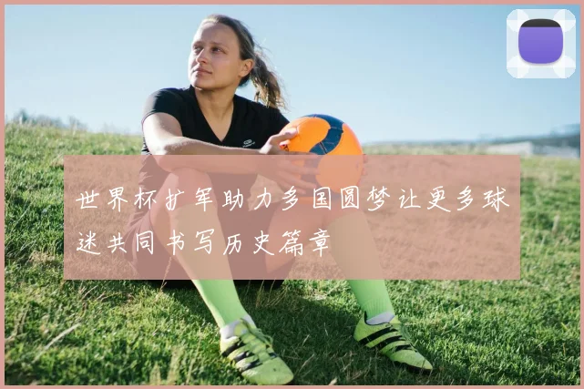世界杯扩军助力多国圆梦让更多球迷共同书写历史篇章