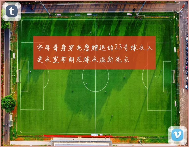 字母哥身穿老詹赠送的23号球衣入更衣室布朗尼球衣成新亮点