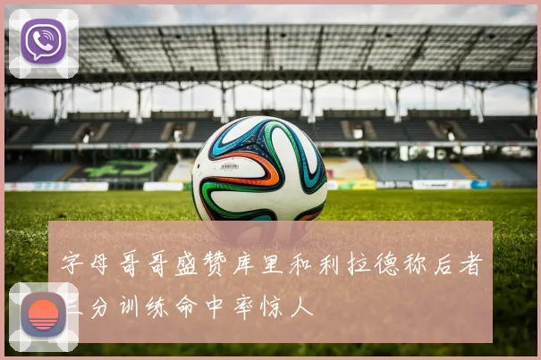 字母哥哥盛赞库里和利拉德称后者三分训练命中率惊人