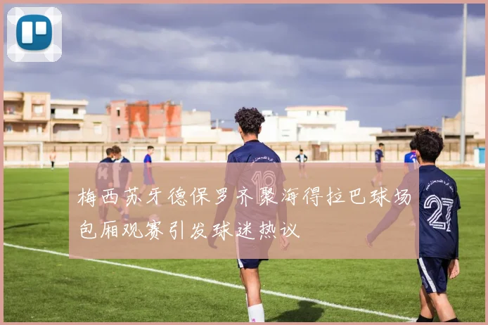 梅西苏牙德保罗齐聚海得拉巴球场包厢观赛引发球迷热议