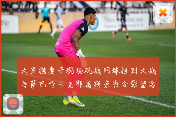 大罗携妻子现场观战网球性别大战与萨巴伦卡克耶高斯亲密合影留念