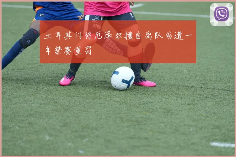 土耳其门将厄泽尔擅自离队或遭一年禁赛重罚