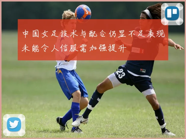 中国女足技术与配合仍显不足表现未能令人信服需加强提升