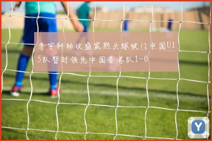 李宇轩助攻盛宸熙头球破门中国U15队暂时领先中国香港队1-0