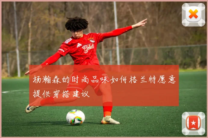 杨瀚森的时尚品味如何格兰特愿意提供穿搭建议