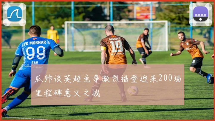 瓜帅谈英超竞争激烈福登迎来200场里程碑意义之战