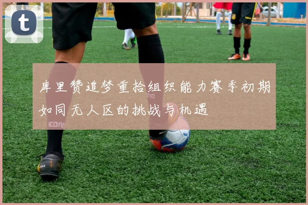 库里赞追梦重拾组织能力赛季初期如同无人区的挑战与机遇