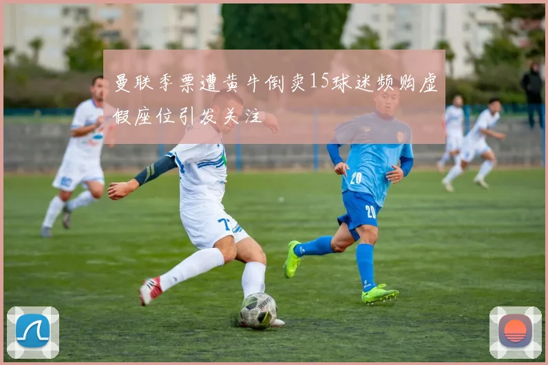 曼联季票遭黄牛倒卖15球迷频购虚假座位引发关注