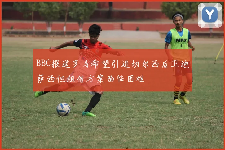 BBC报道罗马希望引进切尔西后卫迪萨西但租借方案面临困难