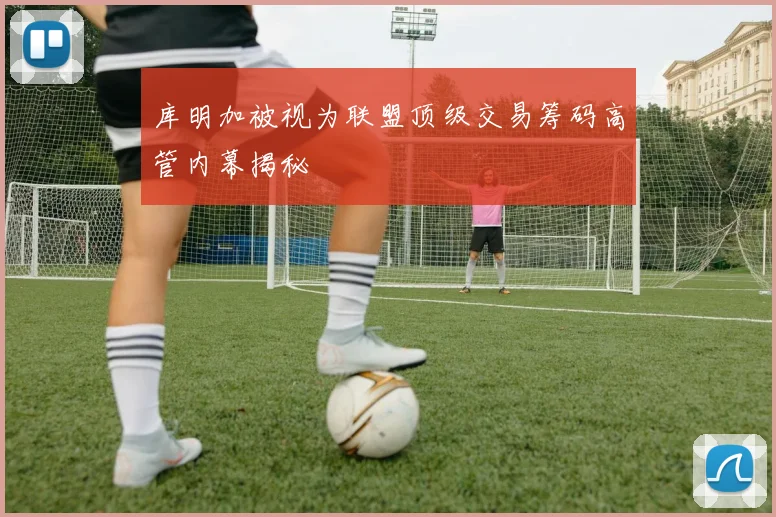 库明加被视为联盟顶级交易筹码高管内幕揭秘