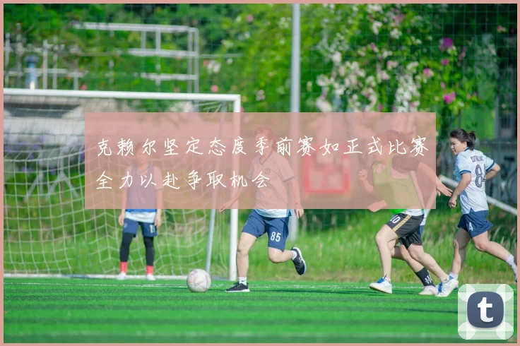 克赖尔坚定态度季前赛如正式比赛全力以赴争取机会