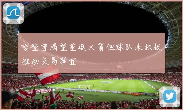 哈登曾渴望重返火箭但球队未积极推动交易事宜