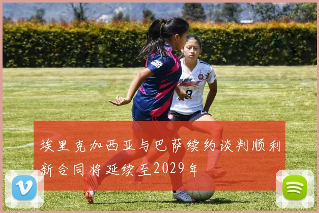 埃里克加西亚与巴萨续约谈判顺利新合同将延续至2029年
