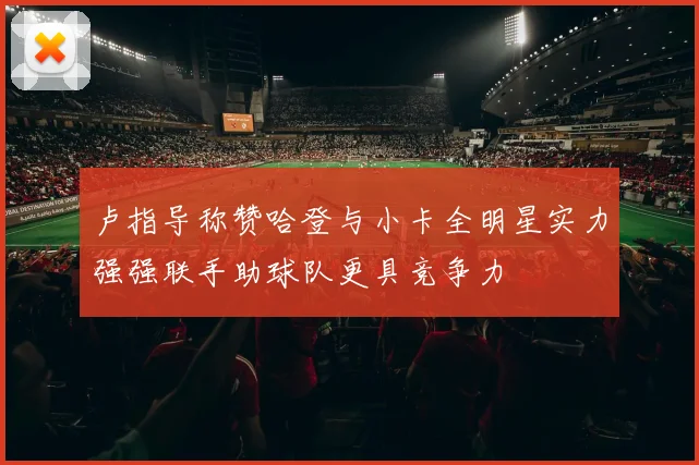 卢指导称赞哈登与小卡全明星实力强强联手助球队更具竞争力