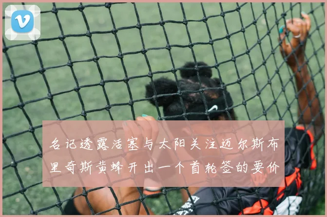 名记透露活塞与太阳关注迈尔斯布里奇斯黄蜂开出一个首轮签的要价