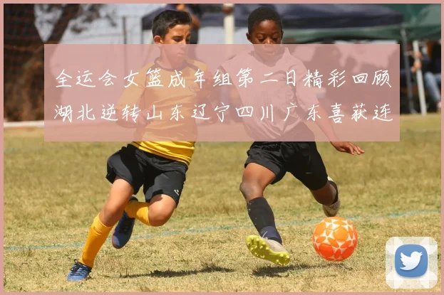 全运会女篮成年组第二日精彩回顾湖北逆转山东辽宁四川广东喜获连胜
