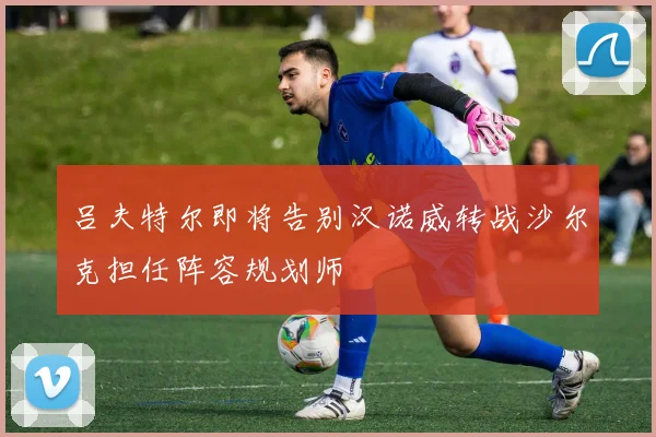 吕夫特尔即将告别汉诺威转战沙尔克担任阵容规划师